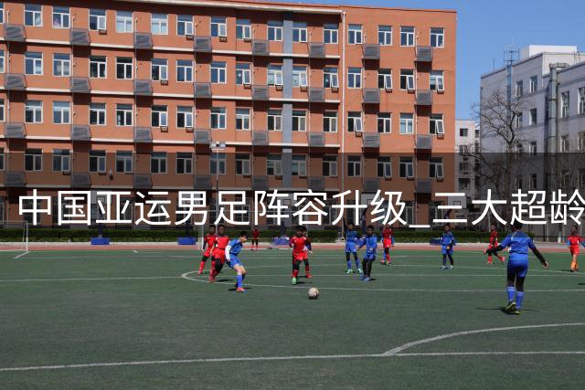 中国亚运男足阵容升级 三大超龄悍将补强关键位置