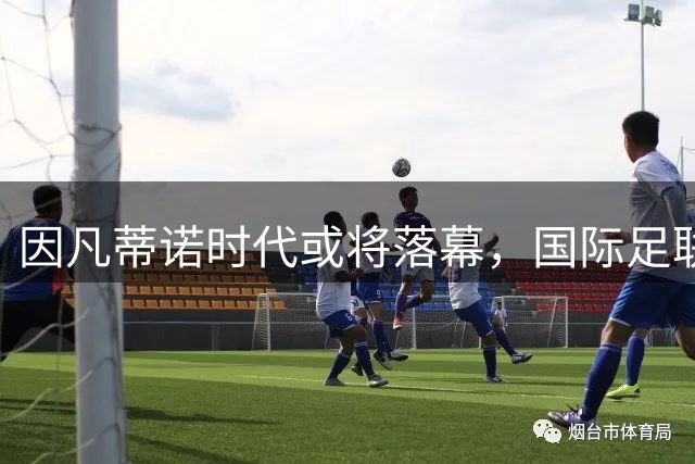 因凡蒂诺时代或将落幕，国际足联迎来领导权变革新机遇
