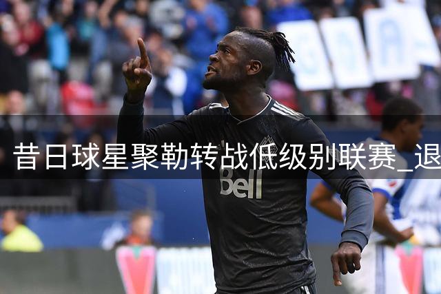 昔日球星聚勒转战低级别联赛 退役后首秀即破门