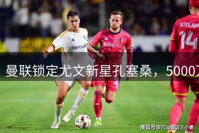 曼联锁定尤文新星孔塞桑，5000万欧元边路强援或成今夏焦点
