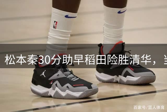 松本秦30分助早稻田险胜清华，当选最佳球员
