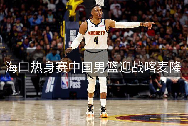 海口热身赛中国男篮迎战喀麦隆 内线对决成胜负关键手