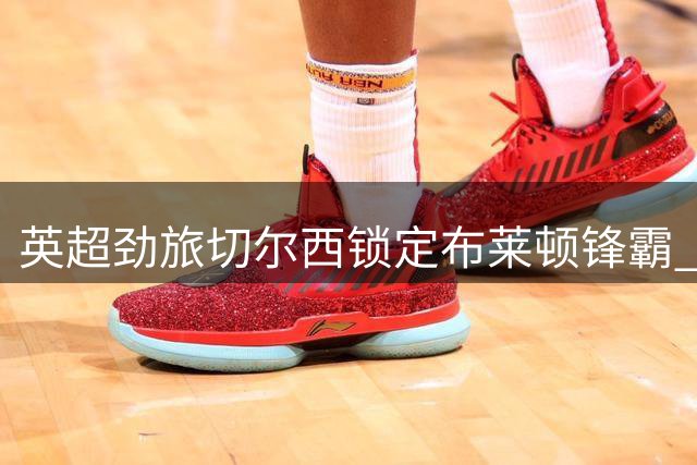 英超劲旅切尔西锁定布莱顿锋霸 维尔贝克或成今夏重磅引援