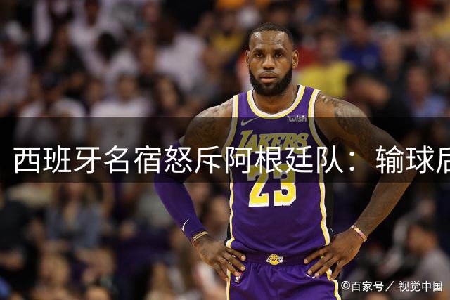 西班牙名宿怒斥阿根廷队：输球后丑态毕露的暴力行径