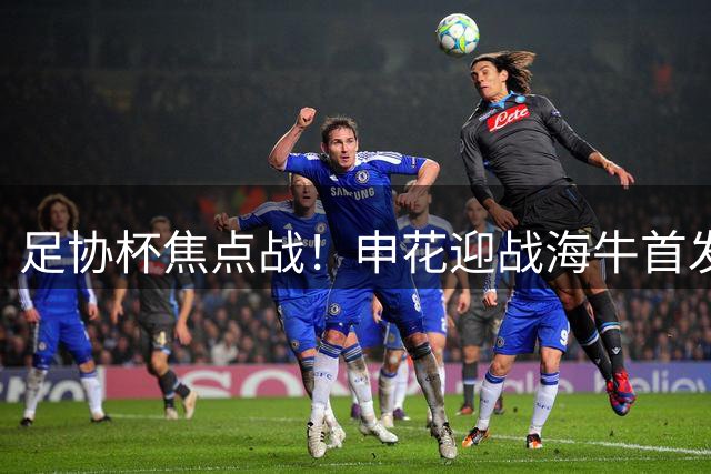 足协杯焦点战！申花迎战海牛首发阵容全面解析