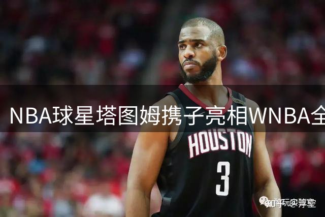 NBA球星塔图姆携子亮相WNBA全明星周末，展现篮球世家传承